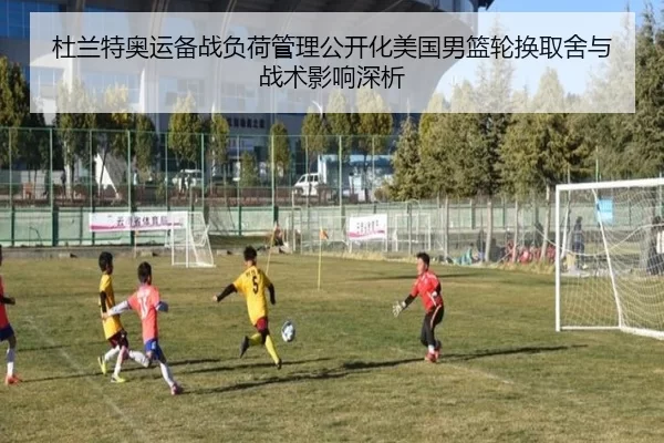 杜兰特奥运备战负荷管理公开化美国男篮轮换取舍与战术影响深析