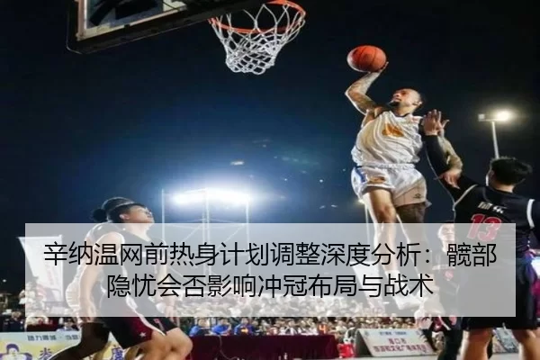 辛纳温网前热身计划调整深度分析：髋部隐忧会否影响冲冠布局与战术
