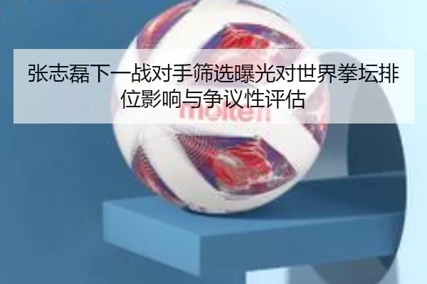 张志磊下一战对手筛选曝光对世界拳坛排位影响与争议性评估