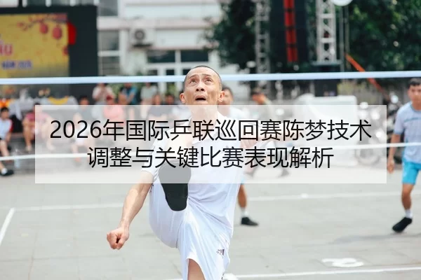 2026年国际乒联巡回赛陈梦技术调整与关键比赛表现解析