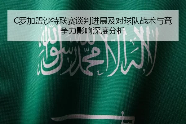 C罗加盟沙特联赛谈判进展及对球队战术与竞争力影响深度分析