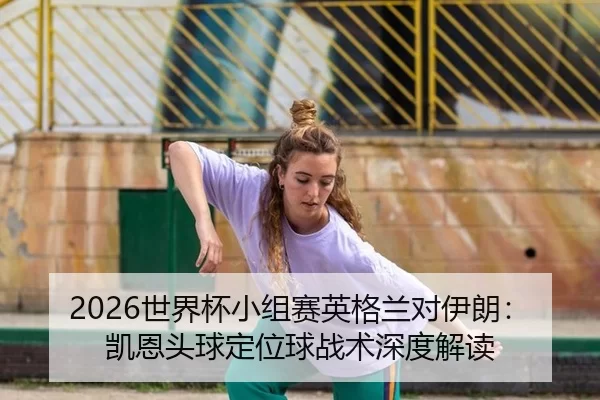 2026世界杯小组赛英格兰对伊朗：凯恩头球定位球战术深度解读