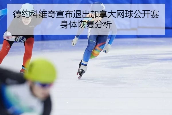 德约科维奇宣布退出加拿大网球公开赛身体恢复分析
